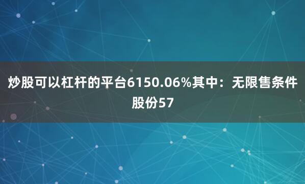 炒股可以杠杆的平台6150.06%其中：无限售条件股份57