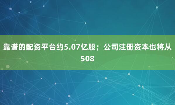 靠谱的配资平台约5.07亿股；公司注册资本也将从508