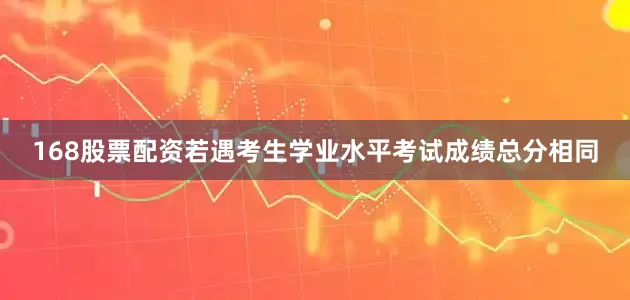 168股票配资若遇考生学业水平考试成绩总分相同