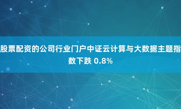 股票配资的公司行业门户中证云计算与大数据主题指数下跌 0.8%