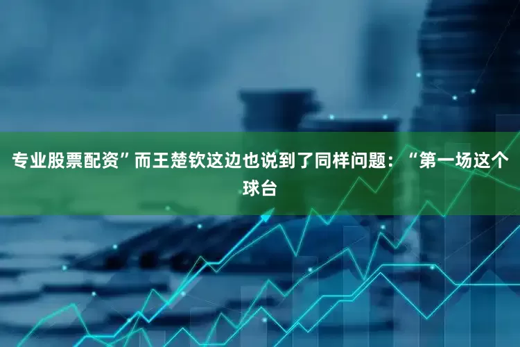 专业股票配资”而王楚钦这边也说到了同样问题：“第一场这个球台