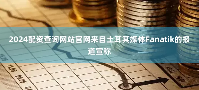 2024配资查询网站官网来自土耳其媒体Fanatik的报道宣称