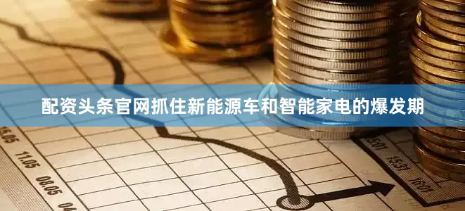 配资头条官网抓住新能源车和智能家电的爆发期