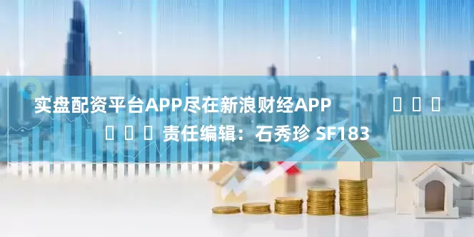 实盘配资平台APP尽在新浪财经APP            						责任编辑：石秀珍 SF183