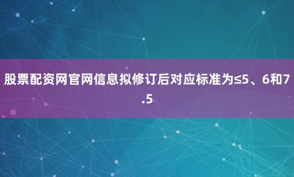 股票配资网官网信息拟修订后对应标准为≤5、6和7.5