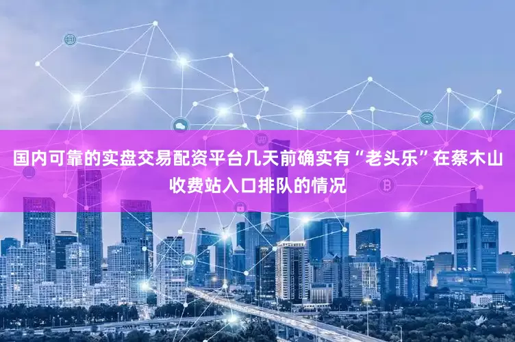 国内可靠的实盘交易配资平台几天前确实有“老头乐”在蔡木山收费站入口排队的情况