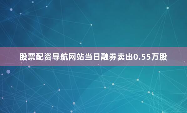 股票配资导航网站当日融券卖出0.55万股