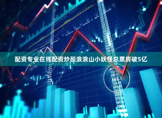 配资专业在线配资炒股浪浪山小妖怪总票房破5亿